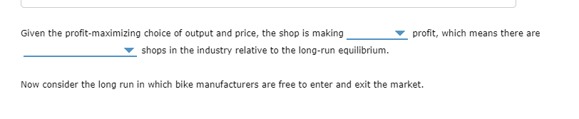 Given the profit-maximizing choice of output and price, the shop is making
profit, which means there are
shops in the industry relative to the long-run equilibrium.
Now consider the long run in which bike manufacturers are free to enter and exit the market.

