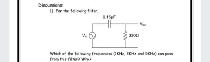 Discussions:
1) For the following filter,
0.15µF
Vout
3300
Which of the following frequencies (1KHZ, 3KHZ and 5KHZ) can pass
from this filter? Why?
