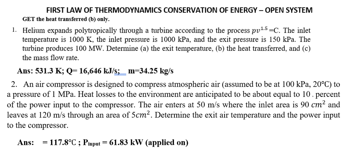 FIRST LAW OF THERMODYNAMICS CONSERVATION OF ENERGY – OPEN SYSTEM
GET the heat transferred (b) only.
1. Helium expands polytropically through a turbine according to the process pv1.5=C. The inlet
temperature is 1000 K, the inlet pressure is 1000 kPa, and the exit pressure is 150 kPa. The
turbine produces 100 MW. Determine (a) the exit temperature, (b) the heat transferred, and (c)
the mass flow rate.
Ans: 531.3 K; Q= 16,646 kJ/s;_ m=34.25 kg/s
2. An air compressor is designed to compress atmospheric air (assumed to be at 100 kPa, 20°C) to
a pressure of 1 MPa. Heat losses to the environment are anticipated to be about equal to 10.
of the power input to the compressor. The air enters at 50 m/s where the inlet area is 90 cm? and
leaves at 120 m/s through an area of 5cm2. Determine the exit air temperature and the power input
to the compressor.
percent
Ans:
= 117.8°C ; Pinput = 61.83 kW (applied on)

