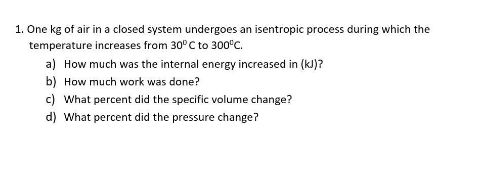 1. One kg of air in a closed system undergoes an isentropic process during which the
temperature increases from 30° C to 300°C.
a) How much was the internal energy increased in (kJ)?
b) How much work was done?
c) What percent did the specific volume change?
d) What percent did the pressure change?
