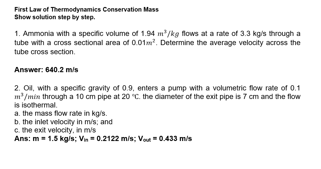 First Law of Thermodynamics Conservation Mass
Show solution step by step.
1. Ammonia with a specific volume of 1.94 m³ /kg flows at a rate of 3.3 kg/s through a
tube with a cross sectional area of 0.01m². Determine the average velocity across the
tube cross section.
Answer: 640.2 m/s
2. Oil, with a specific gravity of 0.9, enters a pump with a volumetric flow rate of 0.1
m³ /min through a 10 cm pipe at 20 °C. the diameter of the exit pipe is 7 cm and the flow
is isothermal.
a. the mass flow rate in kg/s.
b. the inlet velocity in m/s; and
c. the exit velocity, in m/s
Ans: m = 1.5 kg/s; Vin = 0.2122 m/s; Vout = 0.433 m/s
