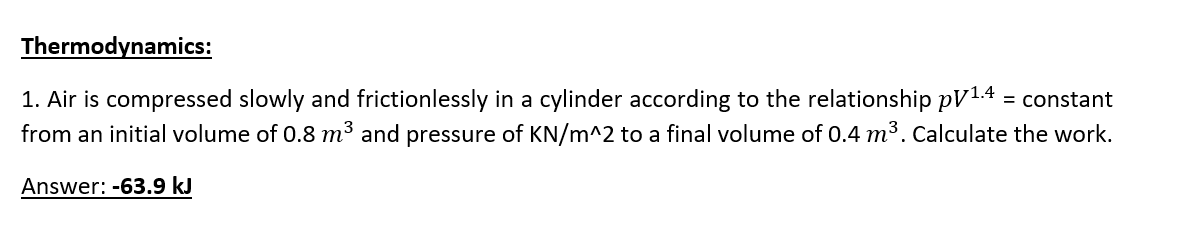 Thermodynamics:
1. Air is compressed slowly and frictionlessly in a cylinder according to the relationship pV1.4 = constant
from an initial volume of 0.8 m³ and pressure of KN/m^2 to a final volume of 0.4 m3. Calculate the work.
Answer: -63.9 kJ
