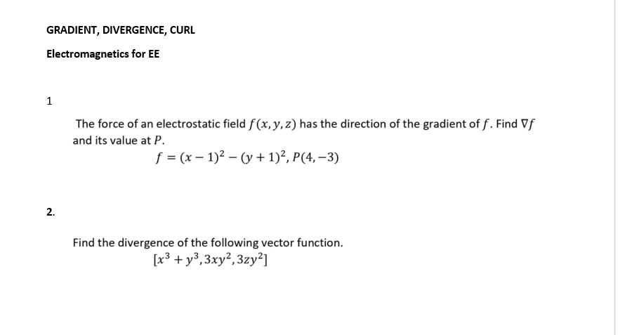 GRADIENT, DIVERGENCE, CURL
Electromagnetics for EE
1
The force of an electrostatic field f (x, y, z) has the direction of the gradient of f. Find Vf
and its value at P.
f = (x – 1)2 – (y + 1)?, P(4, –3)
2.
Find the divergence of the following vector function.
[x3 + y3,3xy²,3zy²]
