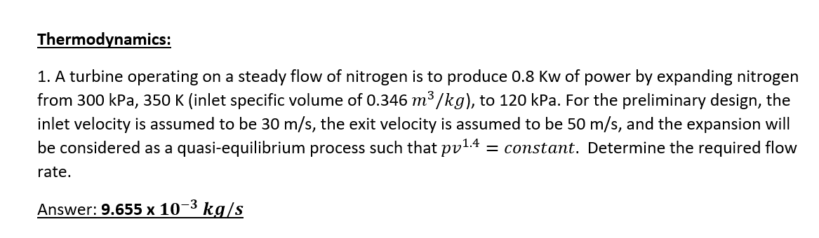 Thermodynamics:
1. A turbine operating on a steady flow of nitrogen is to produce 0.8 Kw of power by expanding nitrogen
from 300 kPa, 350 K (inlet specific volume of 0.346 m³ /kg), to 120 kPa. For the preliminary design, the
inlet velocity is assumed to be 30 m/s, the exit velocity is assumed to be 50 m/s, and the expansion will
be considered as a quasi-equilibrium process such that pv1.4 = constant. Determine the required flow
%3D
rate.
Answer: 9.655 x 10-3 kg/s
