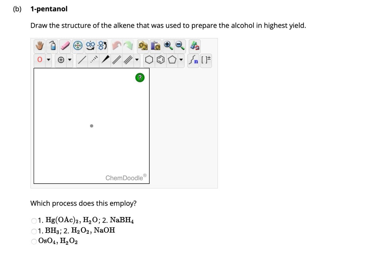 (b) 1-pentanol
Draw the structure of the alkene that was used to prepare the alcohol in highest yield.
85
+
?
ChemDoodle
Which process does this employ?
1. Hg(OAc)2, H₂O; 2. NaBH4
01. BH3; 2. H₂O2, NaOH
0804, H₂O2
Ⓡ
St
Sn [F
