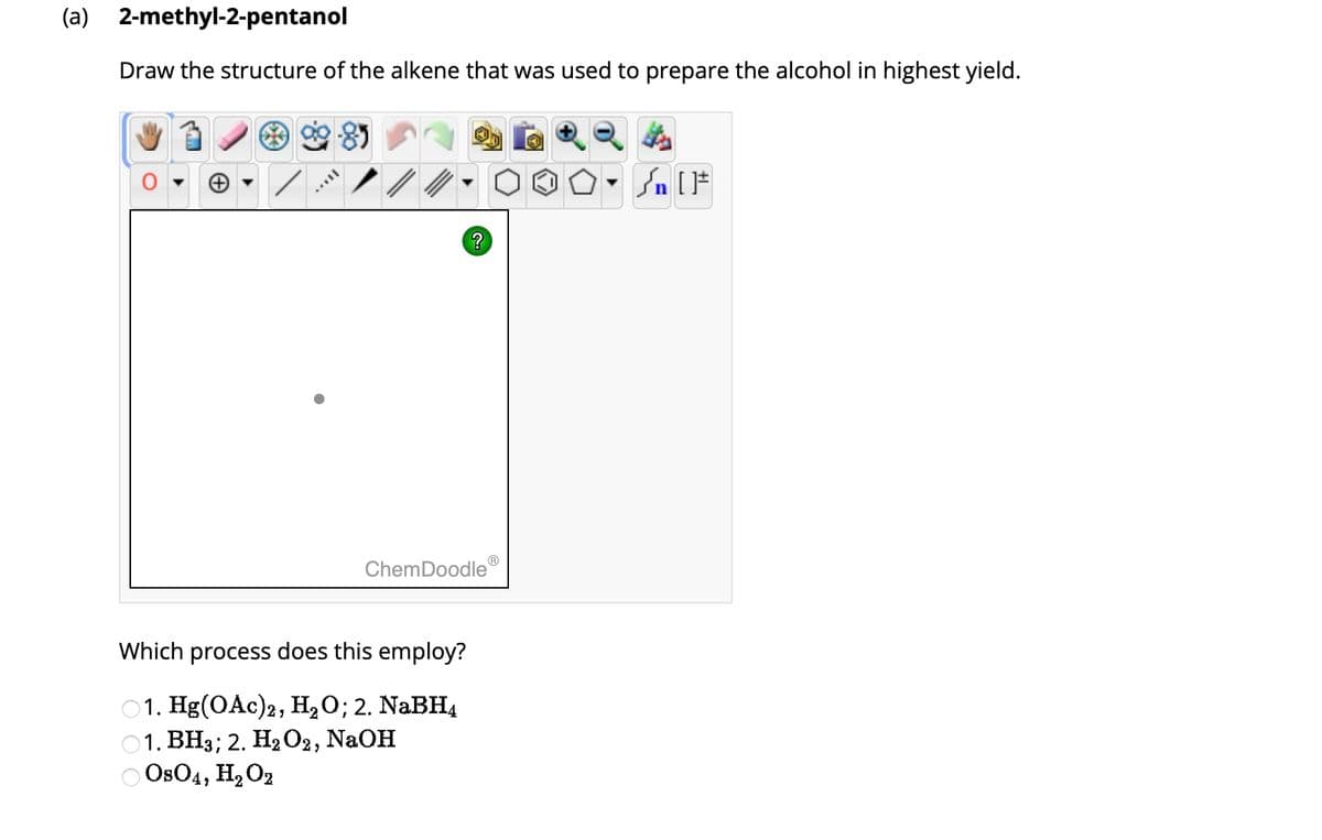 (a) 2-methyl-2-pentanol
Draw the structure of the alkene that was used to prepare the alcohol in highest yield.
8
?
ChemDoodleⓇ
Which process does this employ?
1. Hg(OAc)2, H₂O; 2. NaBH4
1. BH3; 2. H₂O2, NaOH
OsO4, H₂O2
#[ ] در
On