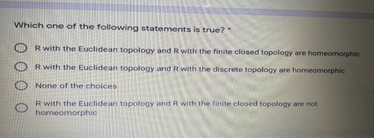 Which one of the following statements is true? *
O Rwith the Euclidean topology and R with the finite closed topology are homeomorphic
O R with the Euclidean topology and R with the discrete topology are homeomorphic
None of the choices
R with the Euclidean topology and R with the finite closed topology are not
homeomorphic
