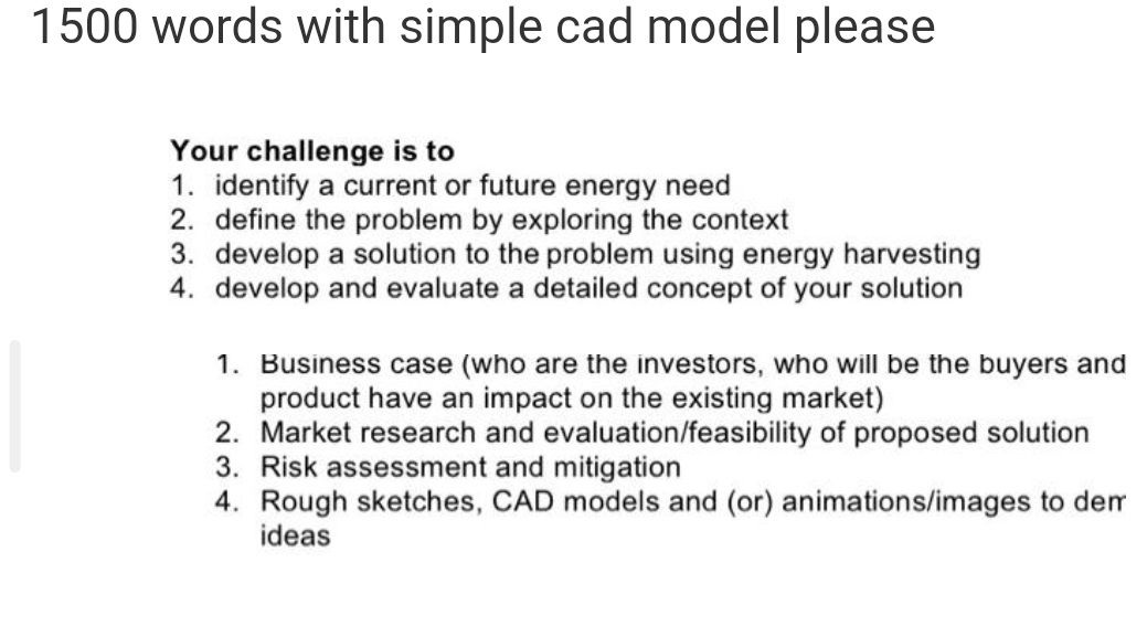 1500 words with simple cad model please
Your challenge is to
1. identify a current or future energy need
2. define the problem by exploring the context
3. develop a solution to the problem using energy harvesting
4. develop and evaluate a detailed concept of your solution
1. Business case (who are the investors, who will be the buyers and
product have an impact on the existing market)
2. Market research and evaluation/feasibility of proposed solution
3. Risk assessment and mitigation
4. Rough sketches, CAD models and (or) animations/images to dem
ideas