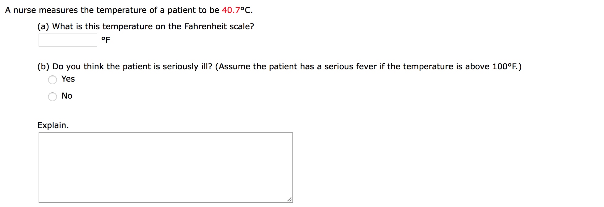A nurse measures the temperature of a patient to be 40.7°C
(a) What is this temperature on the Fahrenheit scale?
°F
(b) Do you think the patient is seriously ill? (Assume the patient has a serious fever if the temperature is above 100°F.)
Yes
No
Explain

