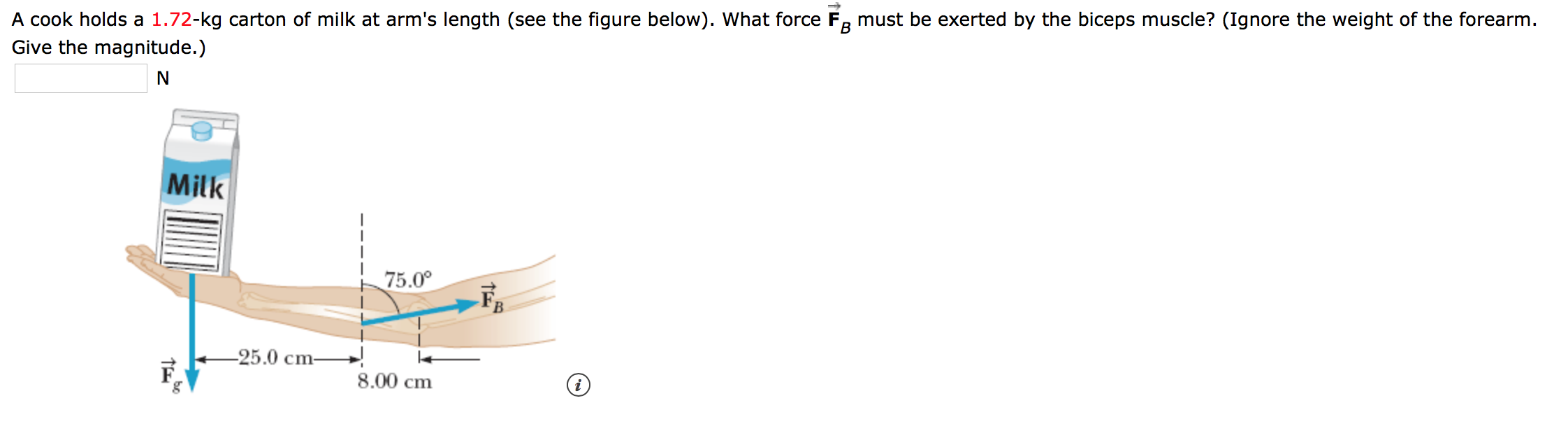 В
A cook holds a 1.72-kg carton of milk at arm's length (see the figure below). What force Fa must be exerted by the biceps muscle? (Ignore the weight of the forearm.
Give the magnitude.)
N
Milk
75.00
25.0 cm-
8.00 cm
