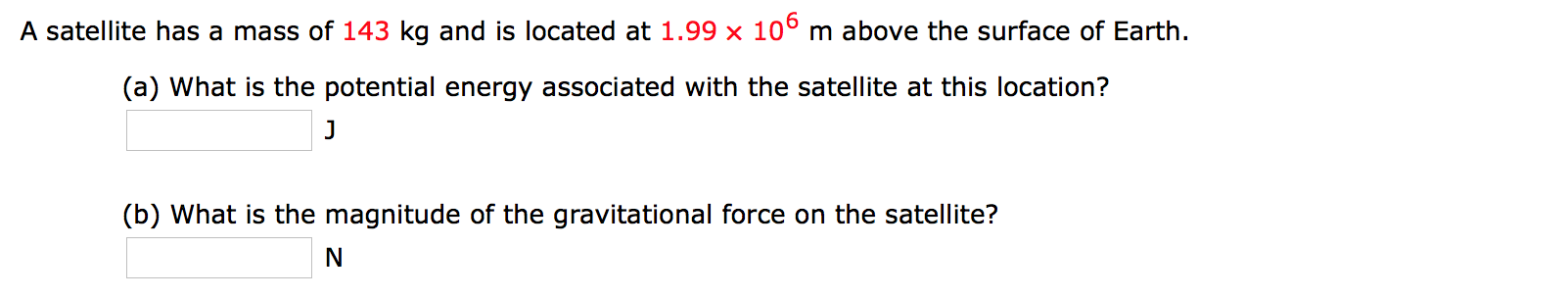 A satellite has a mass of 143 kg and is located at 1.99 x 10° m above the surface of Earth
(a) What is the potential energy associated with the satellite at this location?
J
(b) What is the magnitude of the gravitational force on the satellite?
N
