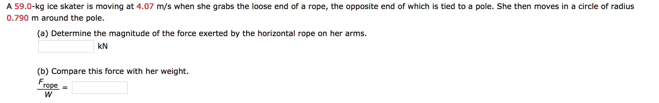 A 59.0-kg ice skater is moving at 4.07 m/s when she grabs the loose end of a rope, the opposite end of which is tied to a pole. She then moves in a circle of radius
0.790 m around the pole.
(a) Determine the magnitude of the force exerted by the horizontal rope on her arms.
kN
(b) Compare this force with her weight.
Frope =
W
