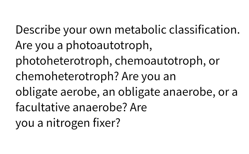 Describe your own metabolic classification.
Are you a photoautotroph,
photoheterotroph, chemoautotroph, or
chemoheterotroph? Are you an
obligate aerobe, an obligate anaerobe, or a
facultative anaerobe? Are
you a nitrogen fixer?

