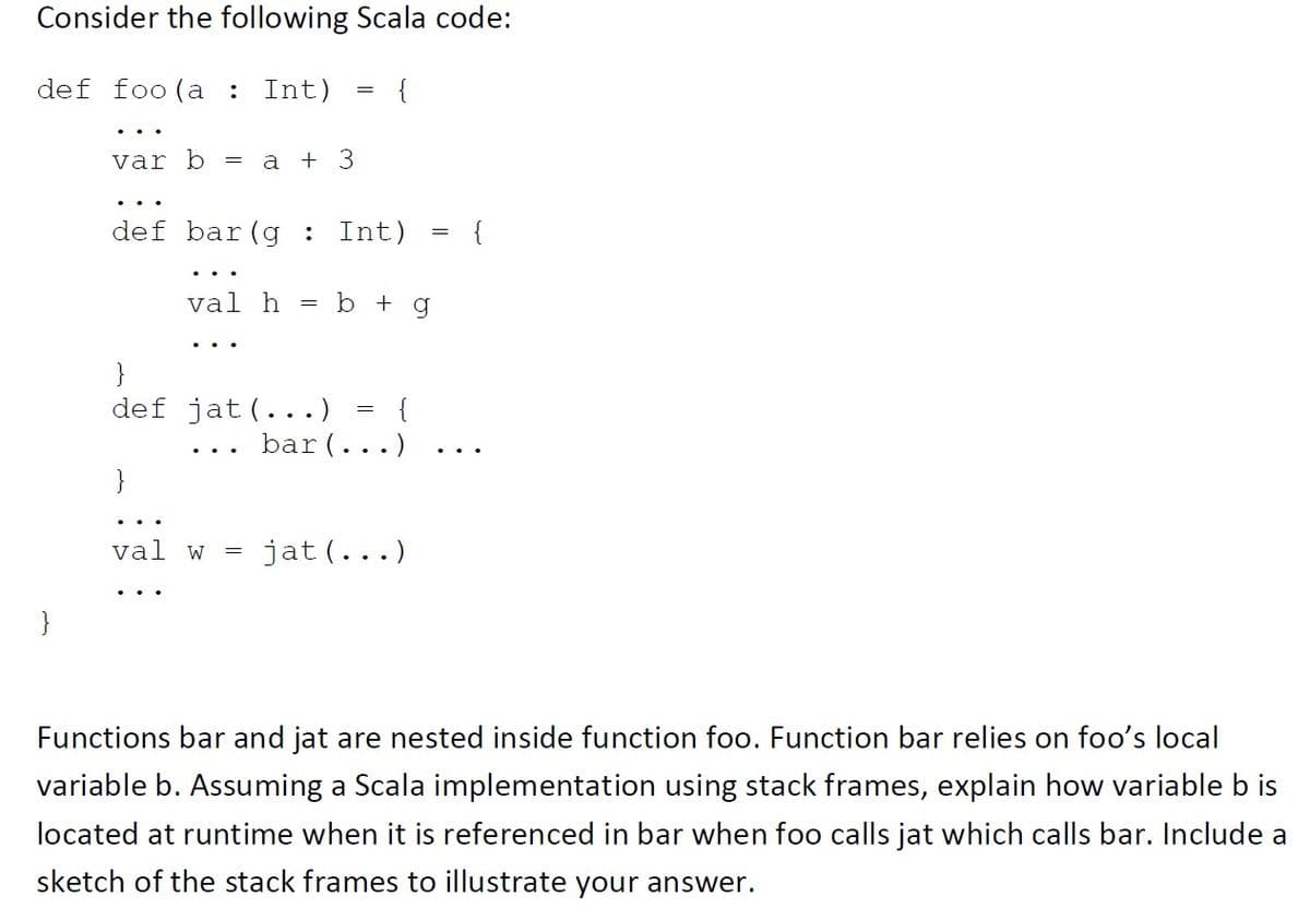 Consider the following Scala code:
def foo(a : Int)
{
var b =
a + 3
def bar(g : Int)
{
val h
b + g
}
def jat(...)
{
bar(...)
}
val w
jat (...)
Functions bar and jat are nested inside function foo. Function bar relies on foo's local
variable b. Assuming a Scala implementation using stack frames, explain how variable b is
located at runtime when it is referenced in bar when foo calls jat which calls bar. Include a
sketch of the stack frames to illustrate your answer.
