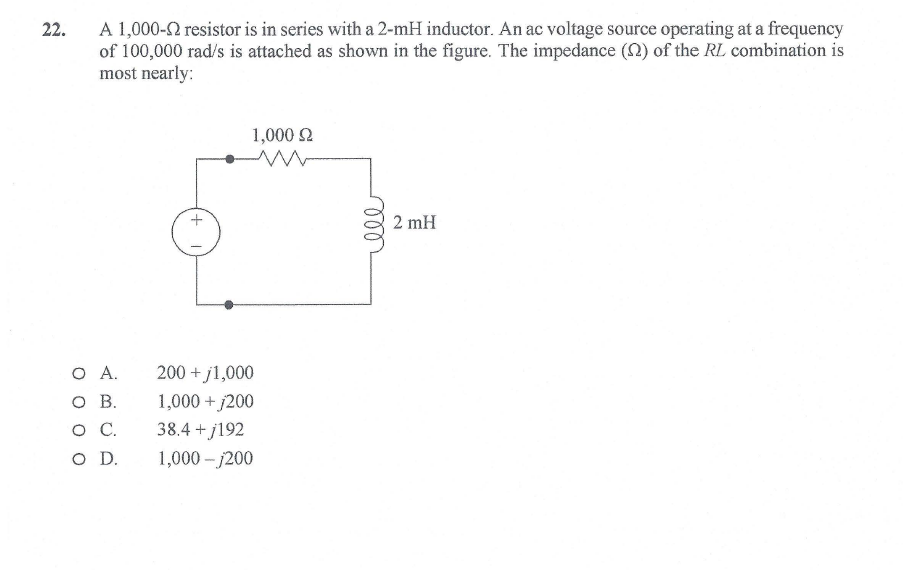 A 1,000-2 resistor is in series with a 2-mH inductor. An ac voltage source operating at a frequency
of 100,000 rad/s is attached as shown in the figure. The impedance (N) of the RL combination is
most nearly:
22.
1,000 2
2 mH
200 + j1,000
1,000 + j200
38.4 + j192
O D.
O A.
O B.
.
1,000 - j200
ll
