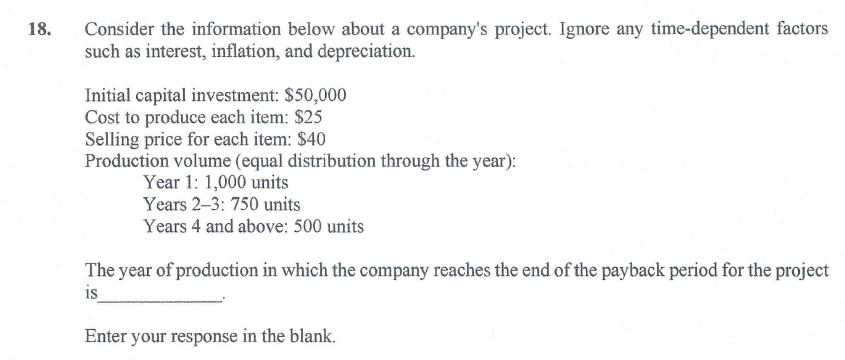 Consider the information below about a company's project. Ignore any time-dependent factors
such as interest, inflation, and depreciation.
18.
Initial capital investment: $50,000
Cost to produce each item: $25
Selling price for each item: $40
Production volume (equal distribution through the year):
Year 1: 1,000 units
Years 2-3: 750 units
Years 4 and above: 500 units
The year of production in which the company reaches the end of the payback period for the project
is
Enter your response in the blank.
