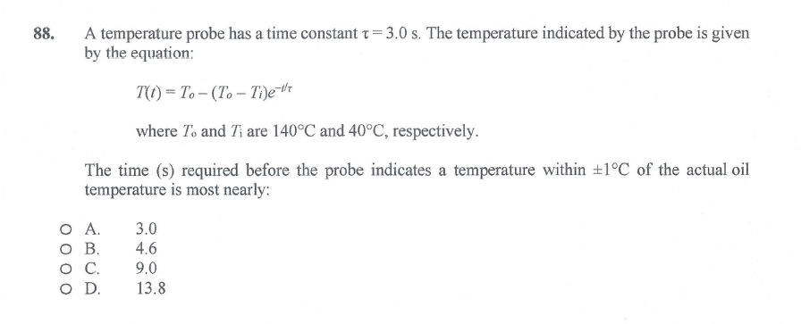 88.
A temperature probe has a time constant t= 3.0 s. The temperature indicated by the probe is given
by the equation:
T(1) = To- (To– Ti)e™r
where To and Ti are 140°C and 40°C, respectively.
The time (s) required before the probe indicates a temperature within +1°C of the actual oil
temperature is most nearly:
O A.
O B.
3.0
4.6
.
9.0
OD.
13.8
