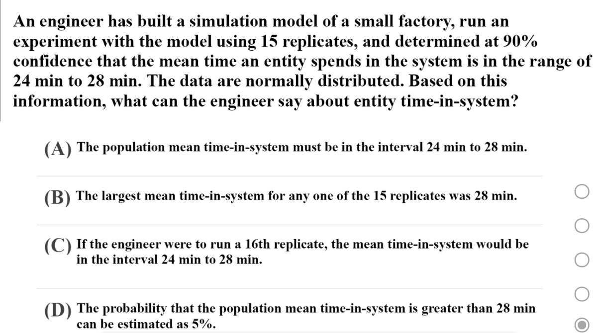 An engineer has built a simulation model of a small factory, run an
experiment with the model using 15 replicates, and determined at 90%
confidence that the mean time an entity spends in the system is in the range of
24 min to 28 min. The data are normally distributed. Based on this
information, what can the engineer say about entity time-in-system?
(A) The population mean time-in-system must be in the interval 24 min to 28 min.
(В)
The largest mean time-in-system for any one of the 15 replicates was 28 min.
(C) If the engineer were to run a 16th replicate, the mean time-in-system would be
in the interval 24 min to 28 min.
(D) The probability that the population mean time-in-system is greater than 28 min
can be estimated as 5%.
