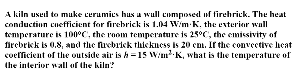 A kiln used to make ceramics has a wall composed of firebrick. The heat
conduction coefficient for firebrick is 1.04 W/m·K, the exterior wall
temperature is 100°C, the room temperature is 25°C, the emissivity of
firebrick is 0.8, and the firebrick thickness is 20 cm. If the convective heat
coefficient of the outside air is h=15 W/m2.K, what is the temperature of
the interior wall of the kiln?
