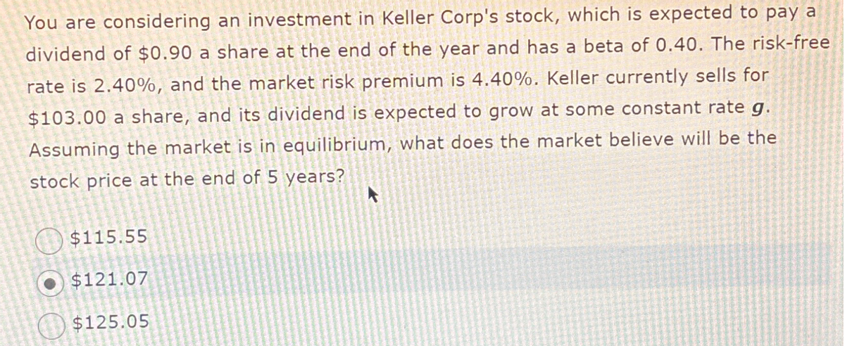 You are considering an investment in Keller Corp's stock, which is expected to pay a
dividend of $0.90 a share at the end of the year and has a beta of 0.40. The risk-free
rate is 2.40%, and the market risk premium is 4.40%. Keller currently sells for
$103.00 a share, and its dividend is expected to grow at some constant rate g.
Assuming the market is in equilibrium, what does the market believe will be the
stock price at the end of 5 years?
$115.55
$121.07
$125.05