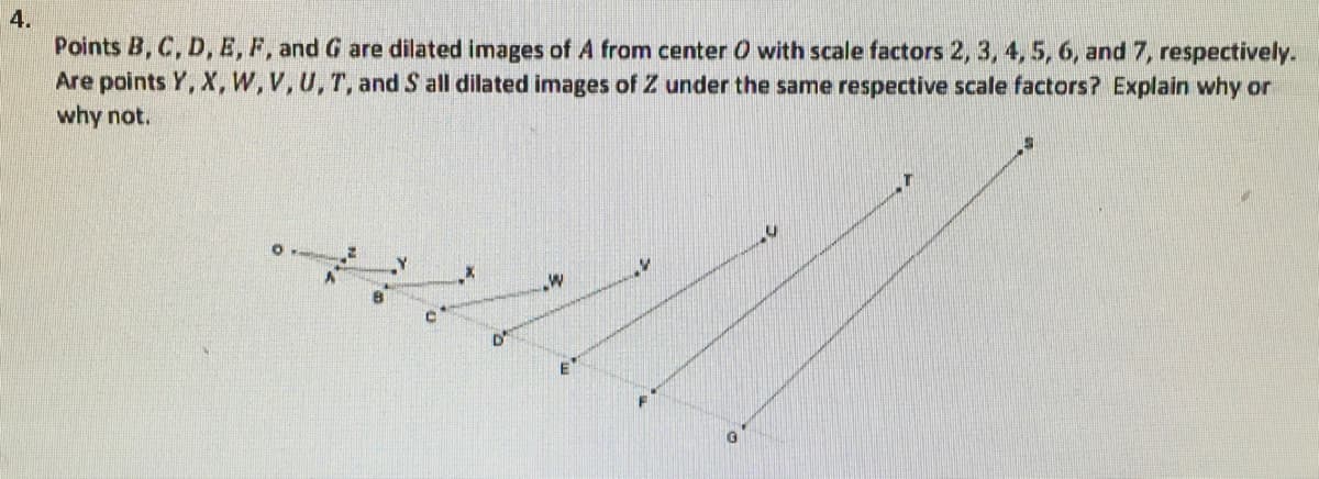 4.
Points B, C, D, E, F, and G are dilated images of A from center O with scale factors 2, 3, 4, 5, 6, and 7, respectively.
Are points Y, X,W,V,U,T, and S all dilated images of Z under the same respective scale factors? Explain why or
why not.
E
