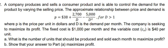 2. A company produces and sells a consumer product and is able to control the demand for the
product by varying the selling price. The approximate relationship between price and demand is
2,700 5,000
p = $38 +
D
for D >1
D2
where p is the price per unit in dollars and D is the demand per month. The company is seeking
to maximize its profit. The fixed cost is $1,000 per month and the variable cost (c,) is $40 per
unit.
a. What is the number of units that should be produced and sold each month to maximize profit?
b. Show that your answer to Part (a) maximizes profit.
