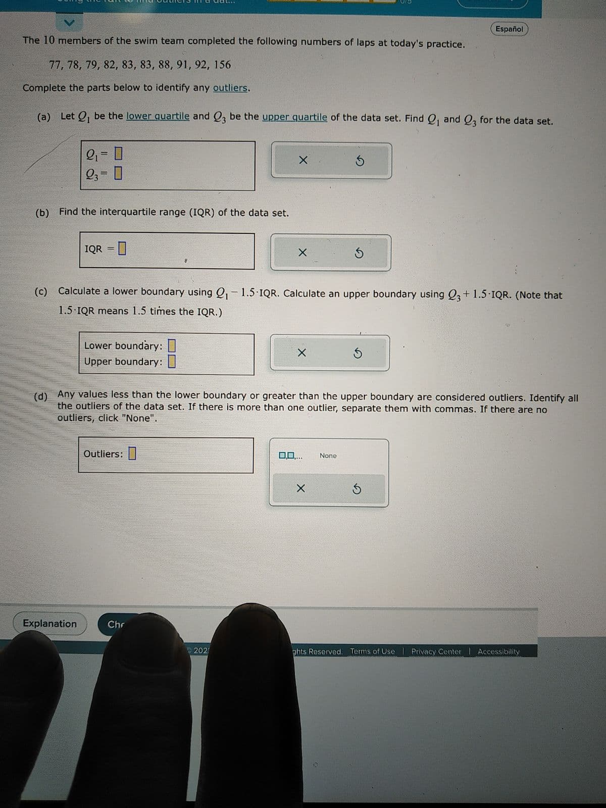 The 10 members of the swim team completed the following numbers of laps at today's practice.
77, 78, 79, 82, 83, 83, 88, 91, 92, 156
Complete the parts below to identify any outliers.
(a) Let Q₁ be the lower quartile and Q3 be the upper quartile of the data set. Find Q₁ and Q3 for the data set.
2₁=0
23 = 0
(b) Find the interquartile range (IQR) of the data set.
IQR =
Explanation
0
Lower boundary:
Upper boundary:
Outliers:
(c) Calculate a lower boundary using Q₁-1.5-IQR. Calculate an upper boundary using Q3 +1.5-IQR. (Note that
1.5 IQR means 1.5 times the IQR.)
Chr
202
X
X
11
X
(d) Any values less than the lower boundary or greater than the upper boundary are considered outliers. Identify all
the outliers of the data set. If there is more than one outlier, separate them with commas. If there are no
outliers, click "None".
0.0..
****
Ś
X
Ś
None
Español
Ś
S
ghts Reserved. Terms of Use | Privacy Center | Accessibility