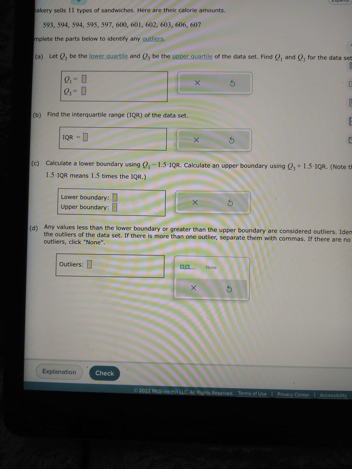 bakery sells 11 types of sandwiches. Here are their calorie amounts.
593, 594, 594, 595, 597, 600, 601, 602, 603, 606, 607
mplete the parts below to identify any outliers.
(a) Let Q₁ be the lower quartile and Q3 be the upper quartile of the data set. Find Q₁ and 23 for the data set
2₁ = 0
23 = 0
(b) Find the interquartile range (IQR) of the data set.
IQR = 0
Lower boundary:
Upper boundary:
Outliers:
Explanation
X
Check
X
0,0,...
(c) Calculate a lower boundary using Q₁-1.5-IQR. Calculate an upper boundary using Q3 +1.5-IQR. (Note th
1.5-IQR means 1.5 times the IQR.)
5
X
3
None
3
(d) Any values less than the lower boundary or greater than the upper boundary are considered outliers. Iden
the outliers of the data set. If there is more than one outlier, separate them with commas. If there are no
outliers, click "None".
U
5
C
Ⓒ2022 McGraw Hill LLC. All Rights Reserved. Terms of Use | Privacy Center | Accessibility
F
E
E