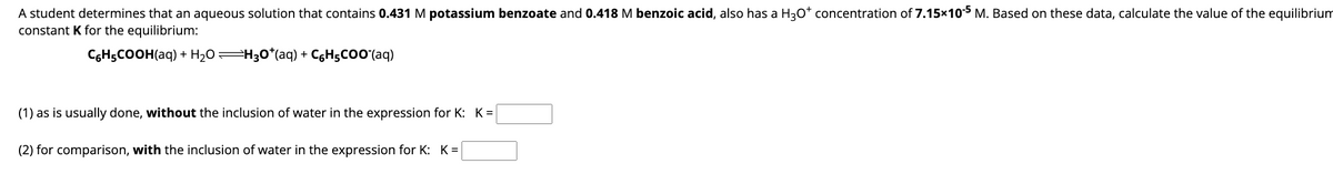 A student determines that an aqueous solution that contains 0.431 M potassium benzoate and 0.418 M benzoic acid, also has a H3O* concentration of 7.15x10-5 M. Based on these data, calculate the value of the equilibrium
constant K for the equilibrium:
C₂H5COOH(aq) + H₂O =H3O*(aq) + C₂H5COO (aq)
(1) as is usually done, without the inclusion of water in the expression for K: K=
(2) for comparison, with the inclusion of water in the expression for K: K=