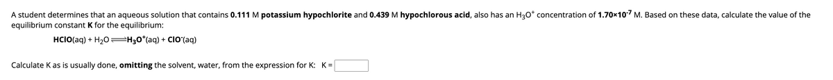 A student determines that an aqueous solution that contains 0.111 M potassium hypochlorite and 0.439 M hypochlorous acid, also has an H3O* concentration of 1.70x10-7 M. Based on these data, calculate the value of the
equilibrium constant K for the equilibrium:
HCIO(aq) + H₂OH3O*(aq) + CIO (aq)
Calculate K as is usually done, omitting the solvent, water, from the expression for K: K=