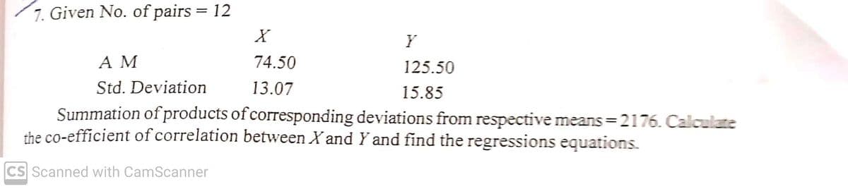 7. Given No. of pairs = 12
%3D
Y
A M
74.50
125.50
Std. Deviation
13.07
15.85
Summation of products of corresponding deviations from respective means =2176. Calculate
the co-efficient of correlation between X and Y and find the regressions equations.
CS Scanned with CamScanner
