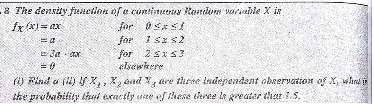 8 The density function of a continuous Random variable X is
fx (x) = ax
for
for
18x 52
-3a-ax
for 2 Sx S3
2 Sx<3
elsewhere
(1) Find a (ii) if X,, X, and X, are three independent observation of X, what is
the probability that exactly one of these three is greater that 1.5.
