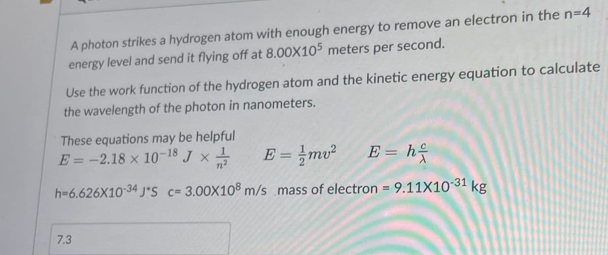 A photon strikes a hydrogen atom with enough energy to remove an electron in the n=4
energy level and send it flying off at 8.00X105 meters per second.
Use the work function of the hydrogen atom and the kinetic energy equation to calculate
the wavelength of the photon in nanometers.
These equations may be helpful
E = -2.18 × 10-18 J x 1/1/12
n²
E = 1/2mv² E = h
h=6.626X10-34 J*S c= 3.00X108 m/s mass of electron = 9.11X10-31 kg
7.3