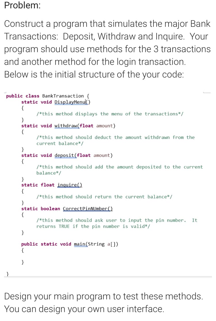 Problem:
Construct a program that simulates the major Bank
Transactions: Deposit, Withdraw and Inquire. Your
program should use methods for the 3 transactions
and another method for the login transaction.
Below is the initial structure of the your code:
public class BankTransaction {
static void DisplayMenu()
{
/*this method displays the menu of the transactions*/
}
static void withdraw(float amount)
{
/*this method should deduct the amount withdrawn from the
current balance*/
}
static void deposit(float amount)
{
/*this method should add the amount deposited to the current
balance*/
}
static float inquire()
{
/*this method should return the current balance*/
}
static boolean CorrectPinNUmber()
{
/*this method should ask user to input the pin number.
returns TRUE if the pin number is valid*/
It
}
public static void main(String a[])
{
}
}
Design your main program to test these methods.
You can design your own user interface.
