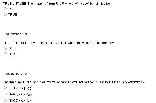 [TRUE or FALSE] The mapping f from R to R where f(x)= cos(x) is not injective.
FALSE
TRUE
QUESTION 16
[TRUE or FALSE] The mapping f from R to [0,1] where f(x) = cos(x) is not surjective.
FALSE
TRUE
QUESTION 17
Find the number of quadruples (w,x,y,z) of nonnegative integers which satisfy the inequality w+x+y+z = 40.
O (11/10) x (43C39)
(44/40) x (44C38)
(43/39) x (45C41)