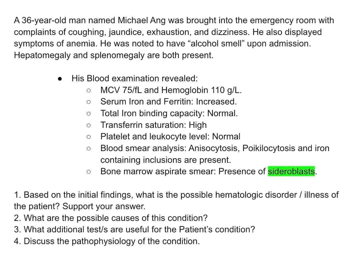 A 36-year-old man named Michael Ang was brought into the emergency room with
complaints of coughing, jaundice, exhaustion, and dizziness. He also displayed
symptoms of anemia. He was noted to have "alcohol smell" upon admission.
Hepatomegaly and splenomegaly are both present.
● His Blood examination revealed:
O MCV 75/fL and Hemoglobin 110 g/L.
Serum Iron and Ferritin: Increased.
Total Iron binding capacity: Normal.
Transferrin saturation: High
Platelet and leukocyte level: Normal
Blood smear analysis: Anisocytosis, Poikilocytosis and iron
containing inclusions are present.
Bone marrow aspirate smear: Presence of sideroblasts.
O
O
1. Based on the initial findings, what is the possible hematologic disorder / illness of
the patient? Support your answer.
2. What are the possible causes of this condition?
3. What additional test/s are useful for the Patient's condition?
4. Discuss the pathophysiology of the condition.