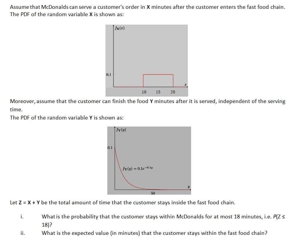 Assume that McDonalds can serve a customer's order in X minutes after the customer enters the fast food chain.
The PDF of the random variable X is shown as:
0.1
10
Moreover, assume that the customer can finish the food Y minutes after it is served, independent of the serving
time.
The PDF of the random variable Y is shown as:
i.
ii.
|fx(x)
0.1
fy(y)
fy(y) = 0.1e-0.1y
50
Let Z = X + Y be the total amount of time that the customer stays inside the fast food chain.
15 20
What is the probability that the customer stays within McDonalds for at most 18 minutes, i.e. P(Z <
18)?
What is the expected value (in minutes) that the customer stays within the fast food chain?