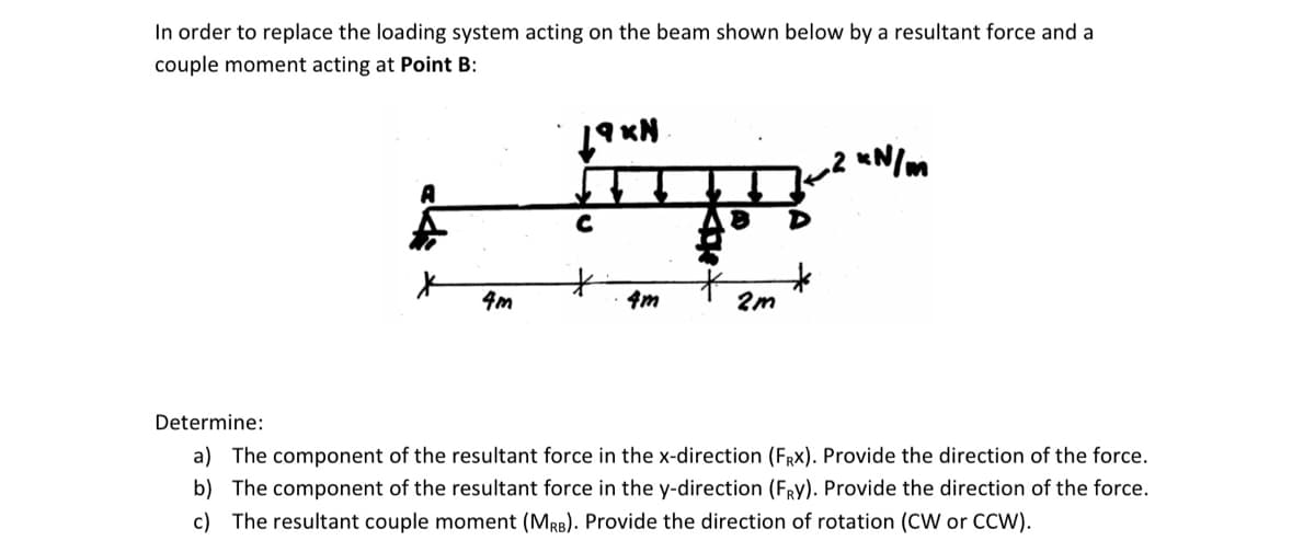 In order to replace the loading system acting on the beam shown below by a resultant force and a
couple moment acting at Point B:
x
4m
19KN
FR
8
*
*
4m
2m
xN/m
Determine:
a) The component of the resultant force in the x-direction (FRx). Provide the direction of the force.
b) The component of the resultant force in the y-direction (FRY). Provide the direction of the force.
c) The resultant couple moment (MRB). Provide the direction of rotation (CW or CCW).
