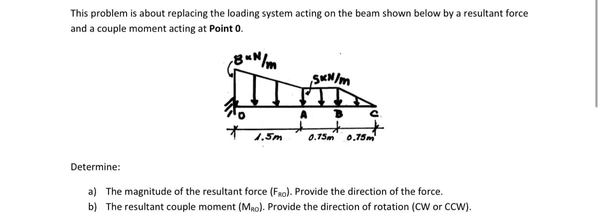 This problem is about replacing the loading system acting on the beam shown below by a resultant force
and a couple moment acting at Point 0.
,8 kN/m
Determine:
*
1.5m
SKN/m
A B
0.75m 0.75m
a) The magnitude of the resultant force (FRO). Provide the direction of the force.
b) The resultant couple moment (MRO). Provide the direction of rotation (CW or CCW).
