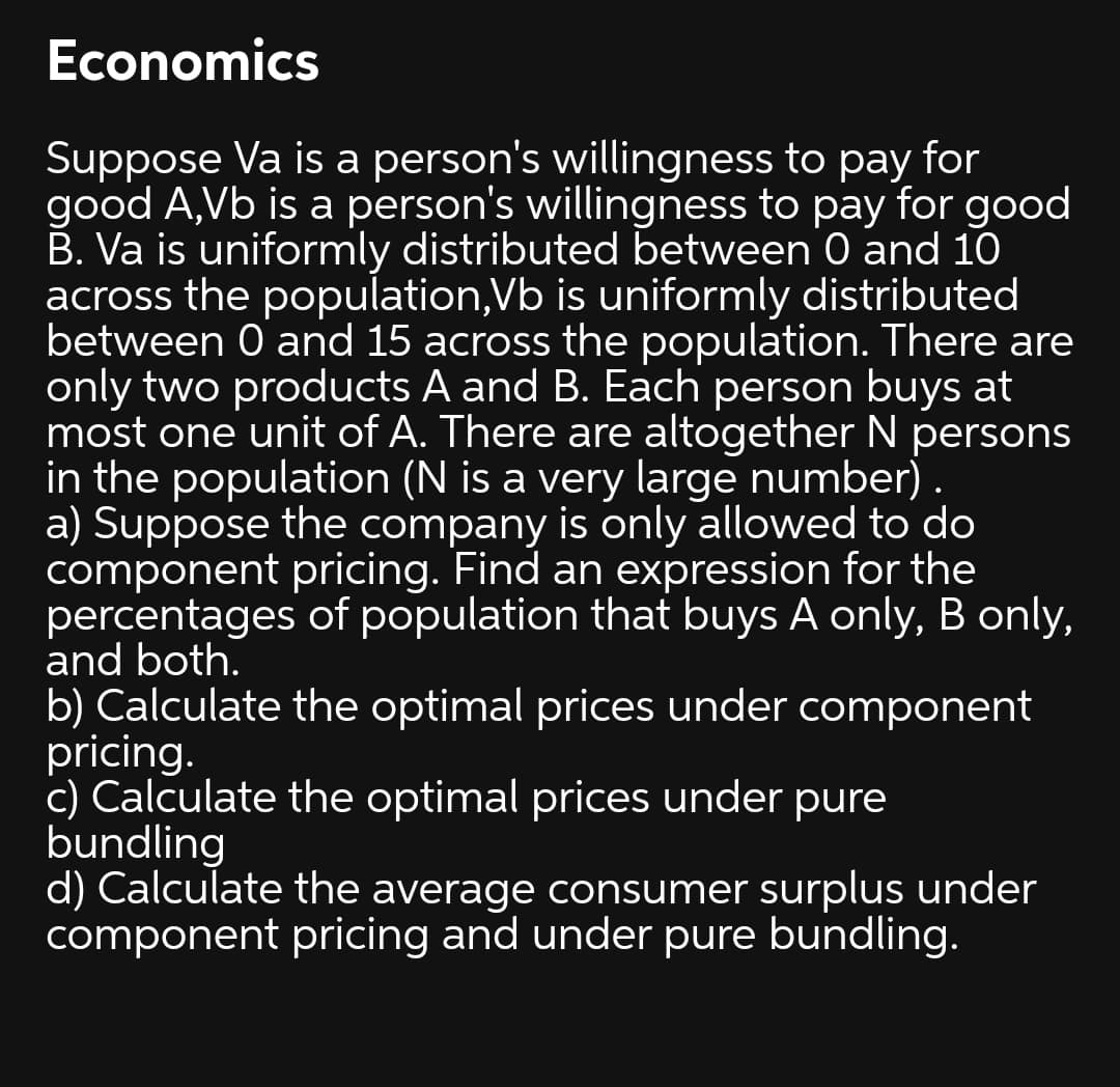 Economics
Suppose Va is a person's willingness to pay for
good A,Vb is a person's willingness to pay for good
B. Va is uniformly distributed between 0 and 10
across the population,Vb is uniformly distributed
between 0 and 15 across the population. There are
only two products A and B. Each person buys at
most one unit of A. There are altogether N persons
in the population (N is a very large number) .
a) Suppose the company is only allowed to do
component pricing. Find an expression for the
percentages of population that buys A only, B only,
and both.
b) Calculate the optimal prices under component
pricing.
c) Calculate the optimal prices under pure
bundling
d) Calculate the average consumer surplus under
component pricing and under pure bundling.
