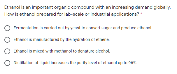 Ethanol is an important organic compound with an increasing demand globally.
How is ethanol prepared for lab-scale or industrial applications? *
Fermentation is carried out by yeast to convert sugar and produce ethanol.
Ethanol is manufactured by the hydration of ethene.
Ethanol is mixed with methanol to denature alcohol.
Distillation of liquid increases the purity level of ethanol up to 96%.
