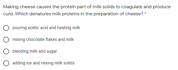 Making cheese causes the protein part of milk solids to coagulate and produce
curd. Which denatures milk proteins in the preparation of cheese? *
pouring acetic acid and heating milk
mixing chocolate flakes and milk
blending milk and sugar
adding ice and mixing milk solids
