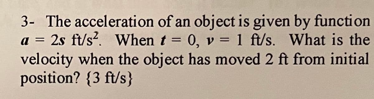3- The acceleration of an object is given by function
a = 2s ft/s?. When t = 0, v = 1 ft/s. What is the
velocity when the object has moved 2 ft from initial
position? {3 ft/s}
%3D
