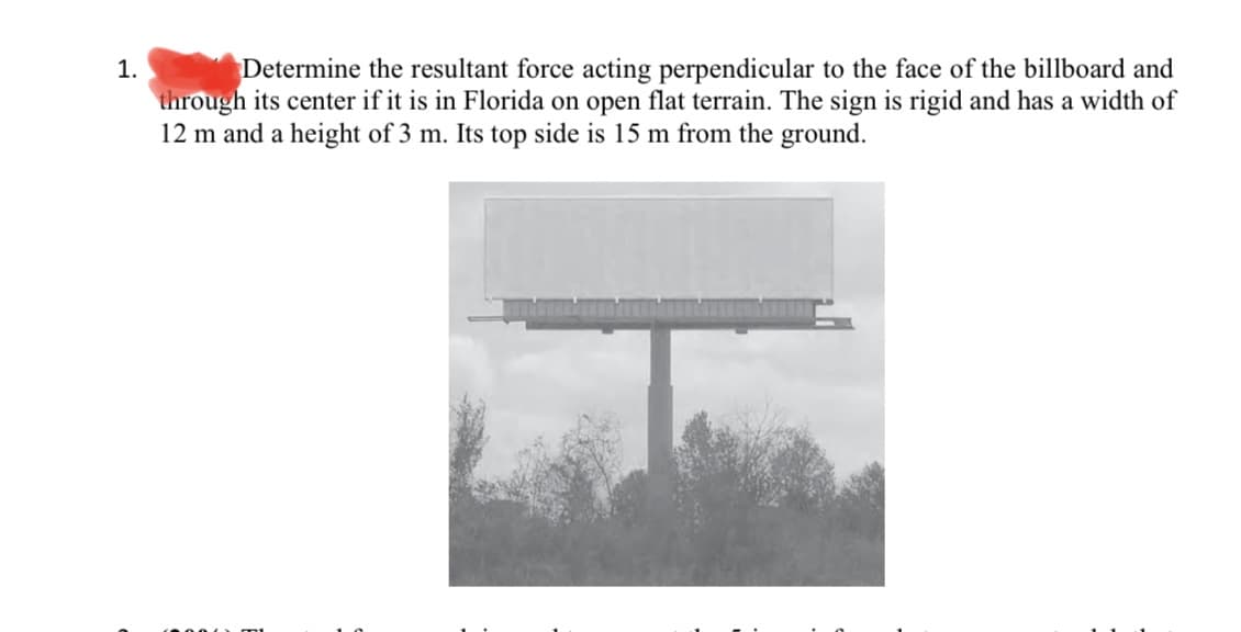 1.
Determine the resultant force acting perpendicular to the face of the billboard and
through its center if it is in Florida on open flat terrain. The sign is rigid and has a width of
12 m and a height of 3 m. Its top side is 15 m from the ground.