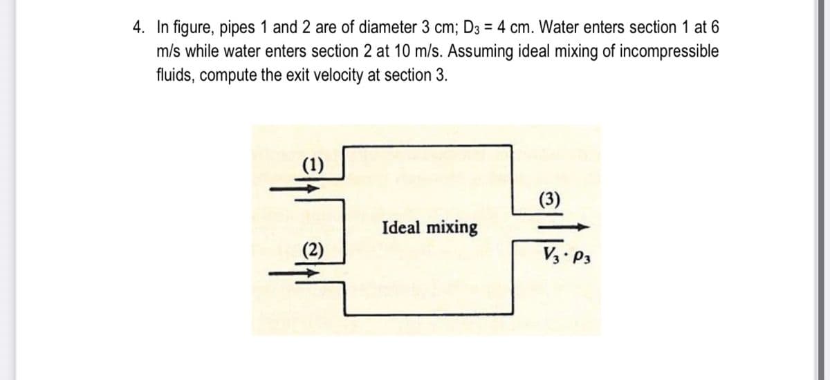 4. In figure, pipes 1 and 2 are of diameter 3 cm; D3 = 4 cm. Water enters section 1 at 6
m/s while water enters section 2 at 10 m/s. Assuming ideal mixing of incompressible
fluids, compute the exit velocity at section 3.
(1)
(3)
Ideal mixing
(2)
Ed.EA

