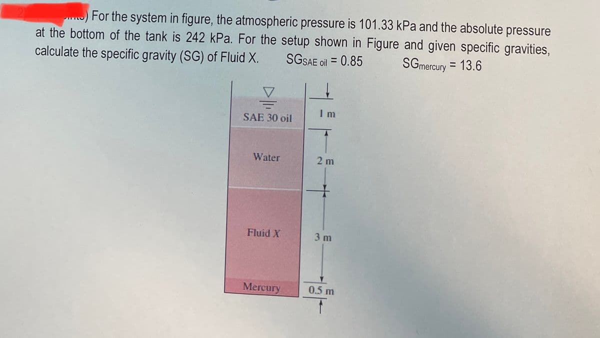 For the system in figure, the atmospheric pressure is 101.33 kPa and the absolute pressure
at the bottom of the tank is 242 kPa. For the setup shown in Figure and given specific gravities,
SGSAE oil = 0.85
calculate the specific gravity (SG) of Fluid X.
SGmercury = 13.6
I m
SAE 30 oil
Water
2 m
Fluid X
3 m
Mercury
0.5 m
