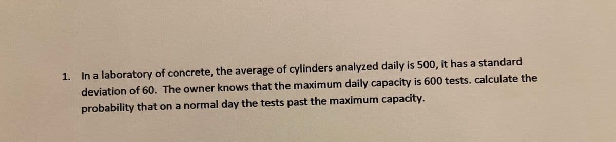 1. In a laboratory of concrete, the average of cylinders analyzed daily is 500, it has a standard
deviation of 60. The owner knows that the maximum daily capacity is 600 tests. calculate the
probability that on a normal day the tests past the maximum capacity.
