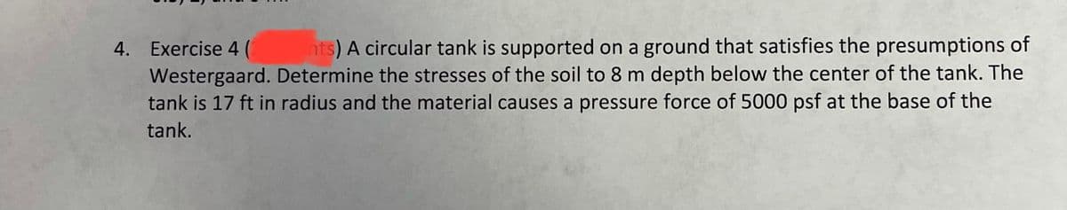 nts) A circular tank is supported on a ground that satisfies the presumptions of
4. Exercise 4 (
Westergaard. Determine the stresses of the soil to 8 m depth below the center of the tank. The
tank is 17 ft in radius and the material causes a pressure force of 5000 psf at the base of the
tank.
