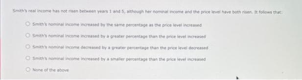 Smith's real income has not risen between years 1 and 5, although her nominal income and the price level have both risen. It follows that:
Smith's nominal income increased by the same percentage as the price level increased
Smith's nominal income increased by a greater percentage than the price level increased
OSmith's nominal income decreased by a greater percentage than the price level decreased
OSmith's nominal income increased by a smaller percentage than the price level increased
O None of the above