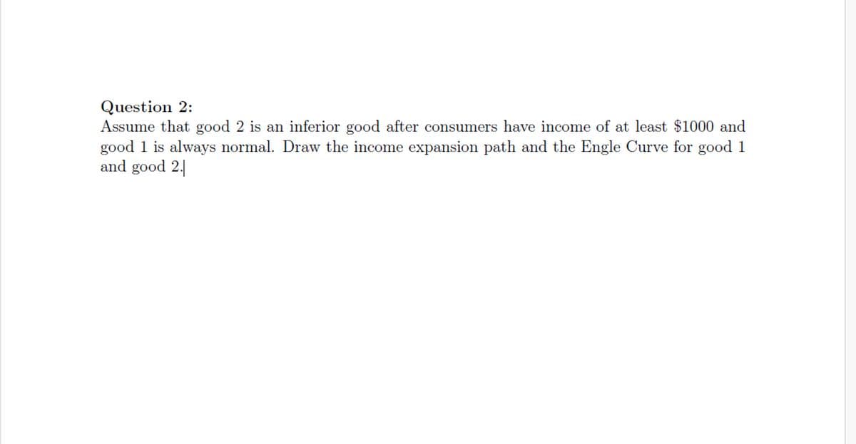 Question 2:
Assume that good 2 is an inferior good after consumers have income of at least $1000 and
good 1 is always normal. Draw the income expansion path and the Engle Curve for good 1
and good 2.